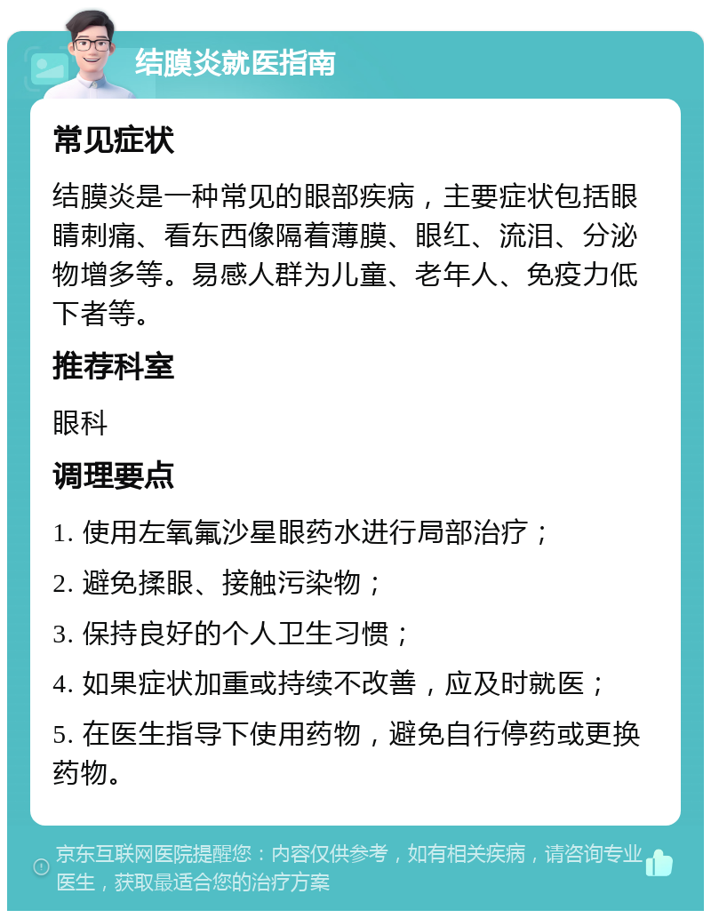 结膜炎就医指南 常见症状 结膜炎是一种常见的眼部疾病，主要症状包括眼睛刺痛、看东西像隔着薄膜、眼红、流泪、分泌物增多等。易感人群为儿童、老年人、免疫力低下者等。 推荐科室 眼科 调理要点 1. 使用左氧氟沙星眼药水进行局部治疗； 2. 避免揉眼、接触污染物； 3. 保持良好的个人卫生习惯； 4. 如果症状加重或持续不改善，应及时就医； 5. 在医生指导下使用药物，避免自行停药或更换药物。