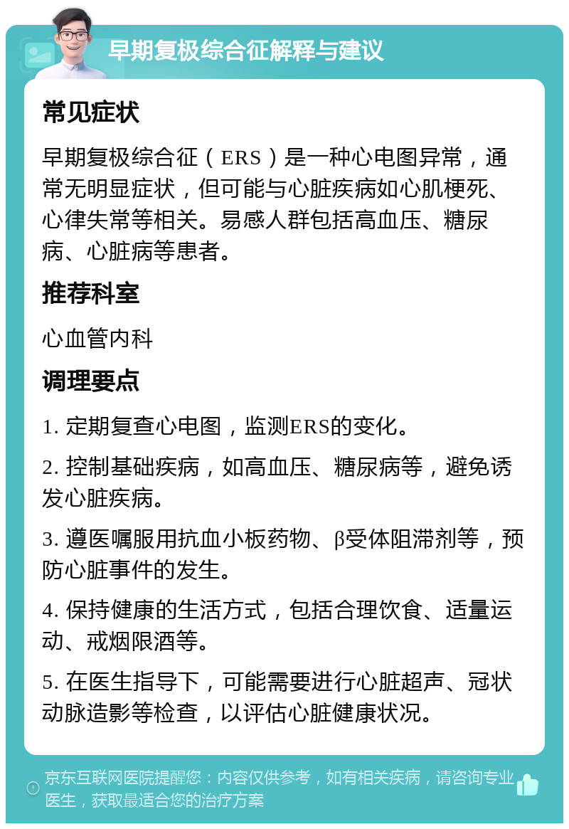 早期复极综合征解释与建议 常见症状 早期复极综合征（ERS）是一种心电图异常，通常无明显症状，但可能与心脏疾病如心肌梗死、心律失常等相关。易感人群包括高血压、糖尿病、心脏病等患者。 推荐科室 心血管内科 调理要点 1. 定期复查心电图，监测ERS的变化。 2. 控制基础疾病，如高血压、糖尿病等，避免诱发心脏疾病。 3. 遵医嘱服用抗血小板药物、β受体阻滞剂等，预防心脏事件的发生。 4. 保持健康的生活方式，包括合理饮食、适量运动、戒烟限酒等。 5. 在医生指导下，可能需要进行心脏超声、冠状动脉造影等检查，以评估心脏健康状况。