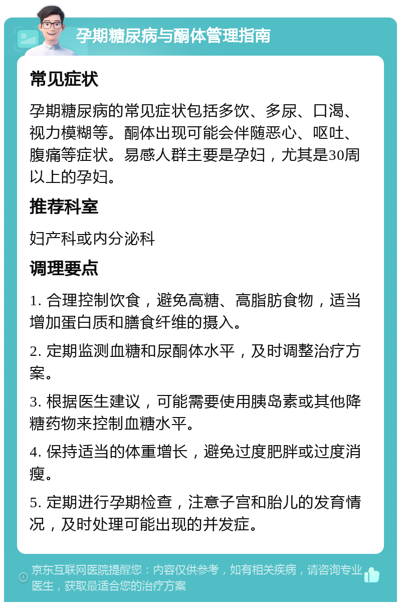 孕期糖尿病与酮体管理指南 常见症状 孕期糖尿病的常见症状包括多饮、多尿、口渴、视力模糊等。酮体出现可能会伴随恶心、呕吐、腹痛等症状。易感人群主要是孕妇，尤其是30周以上的孕妇。 推荐科室 妇产科或内分泌科 调理要点 1. 合理控制饮食，避免高糖、高脂肪食物，适当增加蛋白质和膳食纤维的摄入。 2. 定期监测血糖和尿酮体水平，及时调整治疗方案。 3. 根据医生建议，可能需要使用胰岛素或其他降糖药物来控制血糖水平。 4. 保持适当的体重增长，避免过度肥胖或过度消瘦。 5. 定期进行孕期检查，注意子宫和胎儿的发育情况，及时处理可能出现的并发症。