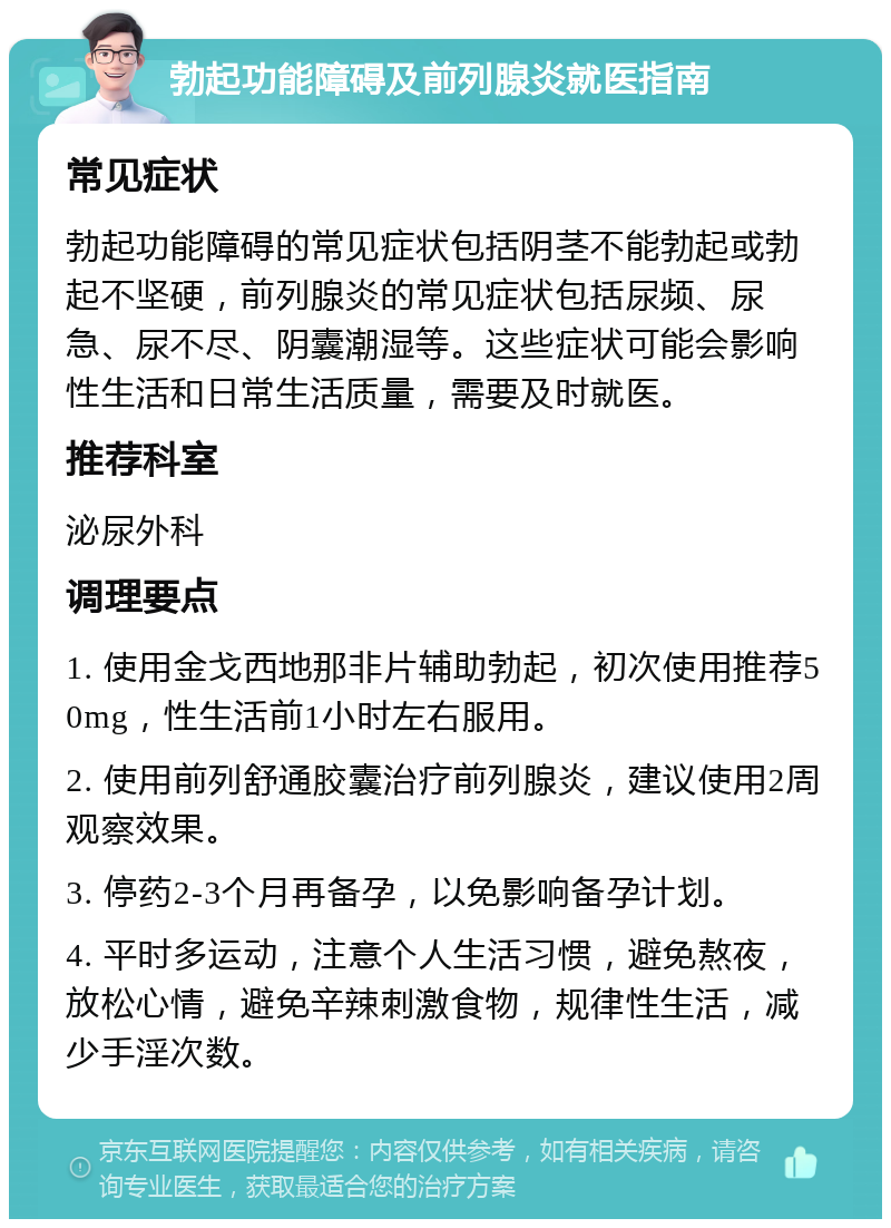 勃起功能障碍及前列腺炎就医指南 常见症状 勃起功能障碍的常见症状包括阴茎不能勃起或勃起不坚硬，前列腺炎的常见症状包括尿频、尿急、尿不尽、阴囊潮湿等。这些症状可能会影响性生活和日常生活质量，需要及时就医。 推荐科室 泌尿外科 调理要点 1. 使用金戈西地那非片辅助勃起，初次使用推荐50mg，性生活前1小时左右服用。 2. 使用前列舒通胶囊治疗前列腺炎，建议使用2周观察效果。 3. 停药2-3个月再备孕，以免影响备孕计划。 4. 平时多运动，注意个人生活习惯，避免熬夜，放松心情，避免辛辣刺激食物，规律性生活，减少手淫次数。