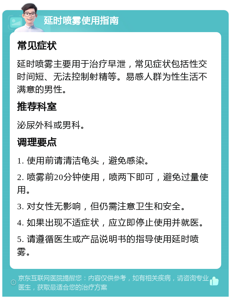 延时喷雾使用指南 常见症状 延时喷雾主要用于治疗早泄，常见症状包括性交时间短、无法控制射精等。易感人群为性生活不满意的男性。 推荐科室 泌尿外科或男科。 调理要点 1. 使用前请清洁龟头，避免感染。 2. 喷雾前20分钟使用，喷两下即可，避免过量使用。 3. 对女性无影响，但仍需注意卫生和安全。 4. 如果出现不适症状，应立即停止使用并就医。 5. 请遵循医生或产品说明书的指导使用延时喷雾。