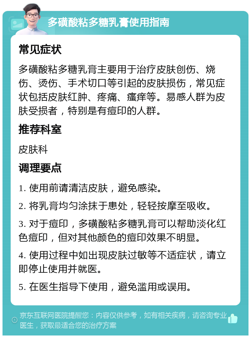 多磺酸粘多糖乳膏使用指南 常见症状 多磺酸粘多糖乳膏主要用于治疗皮肤创伤、烧伤、烫伤、手术切口等引起的皮肤损伤，常见症状包括皮肤红肿、疼痛、瘙痒等。易感人群为皮肤受损者，特别是有痘印的人群。 推荐科室 皮肤科 调理要点 1. 使用前请清洁皮肤，避免感染。 2. 将乳膏均匀涂抹于患处，轻轻按摩至吸收。 3. 对于痘印，多磺酸粘多糖乳膏可以帮助淡化红色痘印，但对其他颜色的痘印效果不明显。 4. 使用过程中如出现皮肤过敏等不适症状，请立即停止使用并就医。 5. 在医生指导下使用，避免滥用或误用。