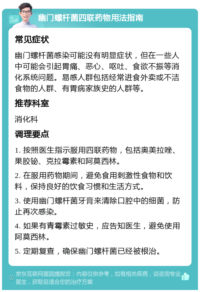 幽门螺杆菌四联药物用法指南 常见症状 幽门螺杆菌感染可能没有明显症状，但在一些人中可能会引起胃痛、恶心、呕吐、食欲不振等消化系统问题。易感人群包括经常进食外卖或不洁食物的人群、有胃病家族史的人群等。 推荐科室 消化科 调理要点 1. 按照医生指示服用四联药物，包括奥美拉唑、果胶铋、克拉霉素和阿莫西林。 2. 在服用药物期间，避免食用刺激性食物和饮料，保持良好的饮食习惯和生活方式。 3. 使用幽门螺杆菌牙膏来清除口腔中的细菌，防止再次感染。 4. 如果有青霉素过敏史，应告知医生，避免使用阿莫西林。 5. 定期复查，确保幽门螺杆菌已经被根治。