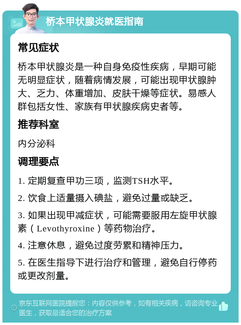 桥本甲状腺炎就医指南 常见症状 桥本甲状腺炎是一种自身免疫性疾病，早期可能无明显症状，随着病情发展，可能出现甲状腺肿大、乏力、体重增加、皮肤干燥等症状。易感人群包括女性、家族有甲状腺疾病史者等。 推荐科室 内分泌科 调理要点 1. 定期复查甲功三项，监测TSH水平。 2. 饮食上适量摄入碘盐，避免过量或缺乏。 3. 如果出现甲减症状，可能需要服用左旋甲状腺素（Levothyroxine）等药物治疗。 4. 注意休息，避免过度劳累和精神压力。 5. 在医生指导下进行治疗和管理，避免自行停药或更改剂量。