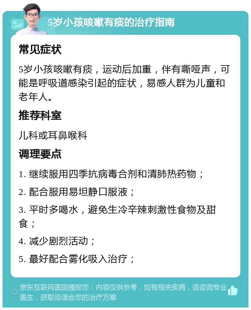 5岁小孩咳嗽有痰的治疗指南 常见症状 5岁小孩咳嗽有痰，运动后加重，伴有嘶哑声，可能是呼吸道感染引起的症状，易感人群为儿童和老年人。 推荐科室 儿科或耳鼻喉科 调理要点 1. 继续服用四季抗病毒合剂和清肺热药物； 2. 配合服用易坦静口服液； 3. 平时多喝水，避免生冷辛辣刺激性食物及甜食； 4. 减少剧烈活动； 5. 最好配合雾化吸入治疗；