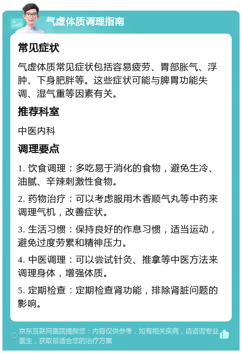 气虚体质调理指南 常见症状 气虚体质常见症状包括容易疲劳、胃部胀气、浮肿、下身肥胖等。这些症状可能与脾胃功能失调、湿气重等因素有关。 推荐科室 中医内科 调理要点 1. 饮食调理：多吃易于消化的食物，避免生冷、油腻、辛辣刺激性食物。 2. 药物治疗：可以考虑服用木香顺气丸等中药来调理气机，改善症状。 3. 生活习惯：保持良好的作息习惯，适当运动，避免过度劳累和精神压力。 4. 中医调理：可以尝试针灸、推拿等中医方法来调理身体，增强体质。 5. 定期检查：定期检查肾功能，排除肾脏问题的影响。