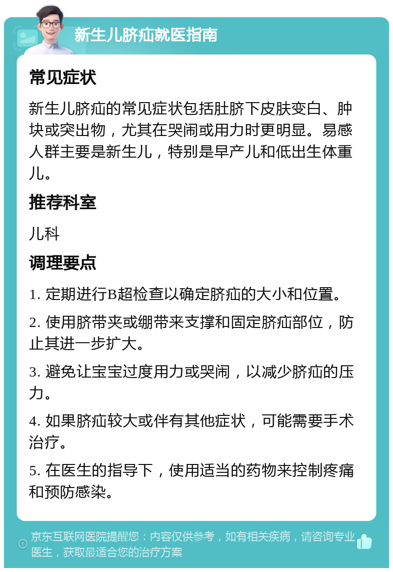 新生儿脐疝就医指南 常见症状 新生儿脐疝的常见症状包括肚脐下皮肤变白、肿块或突出物，尤其在哭闹或用力时更明显。易感人群主要是新生儿，特别是早产儿和低出生体重儿。 推荐科室 儿科 调理要点 1. 定期进行B超检查以确定脐疝的大小和位置。 2. 使用脐带夹或绷带来支撑和固定脐疝部位，防止其进一步扩大。 3. 避免让宝宝过度用力或哭闹，以减少脐疝的压力。 4. 如果脐疝较大或伴有其他症状，可能需要手术治疗。 5. 在医生的指导下，使用适当的药物来控制疼痛和预防感染。