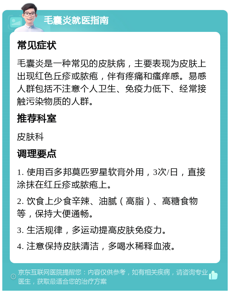 毛囊炎就医指南 常见症状 毛囊炎是一种常见的皮肤病，主要表现为皮肤上出现红色丘疹或脓疱，伴有疼痛和瘙痒感。易感人群包括不注意个人卫生、免疫力低下、经常接触污染物质的人群。 推荐科室 皮肤科 调理要点 1. 使用百多邦莫匹罗星软膏外用，3次/日，直接涂抹在红丘疹或脓疱上。 2. 饮食上少食辛辣、油腻（高脂）、高糖食物等，保持大便通畅。 3. 生活规律，多运动提高皮肤免疫力。 4. 注意保持皮肤清洁，多喝水稀释血液。