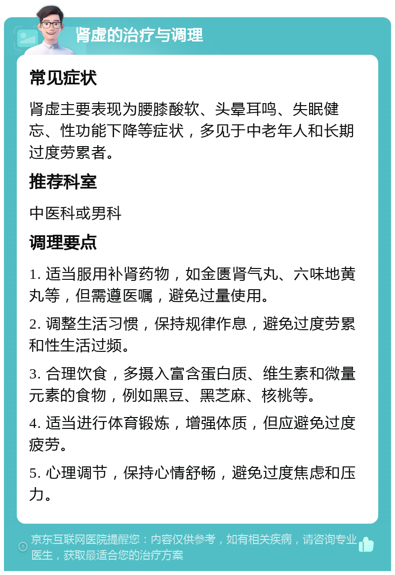 肾虚的治疗与调理 常见症状 肾虚主要表现为腰膝酸软、头晕耳鸣、失眠健忘、性功能下降等症状，多见于中老年人和长期过度劳累者。 推荐科室 中医科或男科 调理要点 1. 适当服用补肾药物，如金匮肾气丸、六味地黄丸等，但需遵医嘱，避免过量使用。 2. 调整生活习惯，保持规律作息，避免过度劳累和性生活过频。 3. 合理饮食，多摄入富含蛋白质、维生素和微量元素的食物，例如黑豆、黑芝麻、核桃等。 4. 适当进行体育锻炼，增强体质，但应避免过度疲劳。 5. 心理调节，保持心情舒畅，避免过度焦虑和压力。