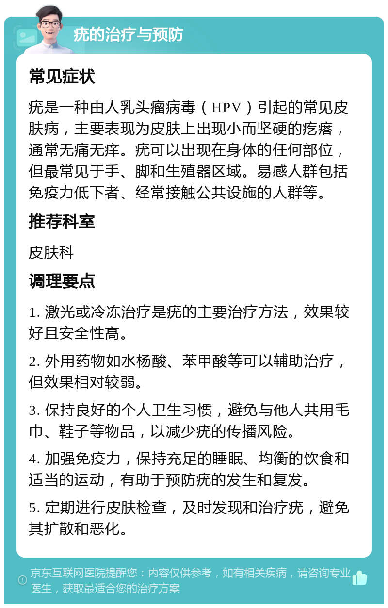 疣的治疗与预防 常见症状 疣是一种由人乳头瘤病毒（HPV）引起的常见皮肤病，主要表现为皮肤上出现小而坚硬的疙瘩，通常无痛无痒。疣可以出现在身体的任何部位，但最常见于手、脚和生殖器区域。易感人群包括免疫力低下者、经常接触公共设施的人群等。 推荐科室 皮肤科 调理要点 1. 激光或冷冻治疗是疣的主要治疗方法，效果较好且安全性高。 2. 外用药物如水杨酸、苯甲酸等可以辅助治疗，但效果相对较弱。 3. 保持良好的个人卫生习惯，避免与他人共用毛巾、鞋子等物品，以减少疣的传播风险。 4. 加强免疫力，保持充足的睡眠、均衡的饮食和适当的运动，有助于预防疣的发生和复发。 5. 定期进行皮肤检查，及时发现和治疗疣，避免其扩散和恶化。