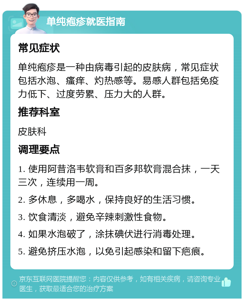 单纯疱疹就医指南 常见症状 单纯疱疹是一种由病毒引起的皮肤病，常见症状包括水泡、瘙痒、灼热感等。易感人群包括免疫力低下、过度劳累、压力大的人群。 推荐科室 皮肤科 调理要点 1. 使用阿昔洛韦软膏和百多邦软膏混合抹，一天三次，连续用一周。 2. 多休息，多喝水，保持良好的生活习惯。 3. 饮食清淡，避免辛辣刺激性食物。 4. 如果水泡破了，涂抹碘伏进行消毒处理。 5. 避免挤压水泡，以免引起感染和留下疤痕。