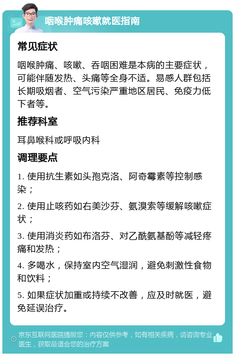 咽喉肿痛咳嗽就医指南 常见症状 咽喉肿痛、咳嗽、吞咽困难是本病的主要症状，可能伴随发热、头痛等全身不适。易感人群包括长期吸烟者、空气污染严重地区居民、免疫力低下者等。 推荐科室 耳鼻喉科或呼吸内科 调理要点 1. 使用抗生素如头孢克洛、阿奇霉素等控制感染； 2. 使用止咳药如右美沙芬、氨溴索等缓解咳嗽症状； 3. 使用消炎药如布洛芬、对乙酰氨基酚等减轻疼痛和发热； 4. 多喝水，保持室内空气湿润，避免刺激性食物和饮料； 5. 如果症状加重或持续不改善，应及时就医，避免延误治疗。