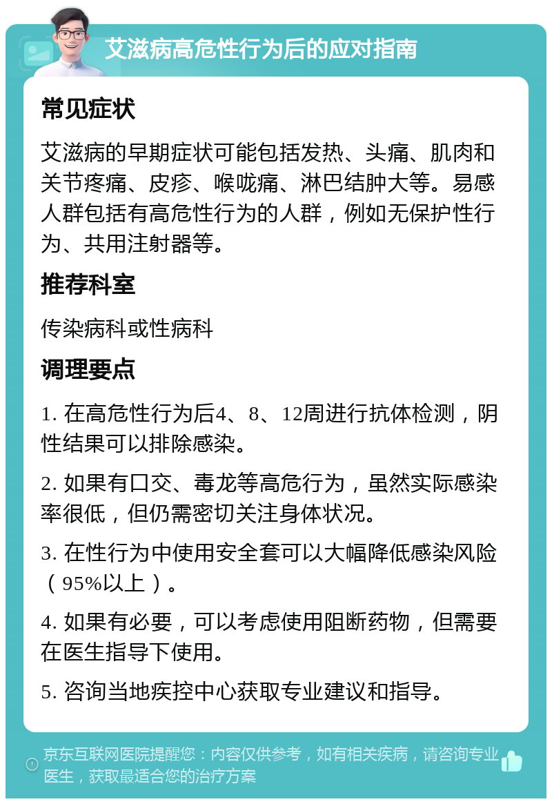 艾滋病高危性行为后的应对指南 常见症状 艾滋病的早期症状可能包括发热、头痛、肌肉和关节疼痛、皮疹、喉咙痛、淋巴结肿大等。易感人群包括有高危性行为的人群，例如无保护性行为、共用注射器等。 推荐科室 传染病科或性病科 调理要点 1. 在高危性行为后4、8、12周进行抗体检测，阴性结果可以排除感染。 2. 如果有口交、毒龙等高危行为，虽然实际感染率很低，但仍需密切关注身体状况。 3. 在性行为中使用安全套可以大幅降低感染风险（95%以上）。 4. 如果有必要，可以考虑使用阻断药物，但需要在医生指导下使用。 5. 咨询当地疾控中心获取专业建议和指导。