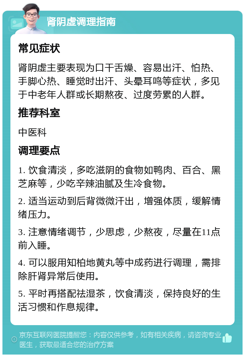 肾阴虚调理指南 常见症状 肾阴虚主要表现为口干舌燥、容易出汗、怕热、手脚心热、睡觉时出汗、头晕耳鸣等症状，多见于中老年人群或长期熬夜、过度劳累的人群。 推荐科室 中医科 调理要点 1. 饮食清淡，多吃滋阴的食物如鸭肉、百合、黑芝麻等，少吃辛辣油腻及生冷食物。 2. 适当运动到后背微微汗出，增强体质，缓解情绪压力。 3. 注意情绪调节，少思虑，少熬夜，尽量在11点前入睡。 4. 可以服用知柏地黄丸等中成药进行调理，需排除肝肾异常后使用。 5. 平时再搭配祛湿茶，饮食清淡，保持良好的生活习惯和作息规律。