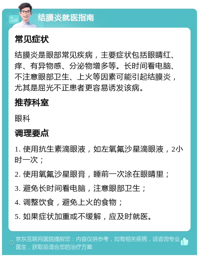 结膜炎就医指南 常见症状 结膜炎是眼部常见疾病，主要症状包括眼睛红、痒、有异物感、分泌物增多等。长时间看电脑、不注意眼部卫生、上火等因素可能引起结膜炎，尤其是屈光不正患者更容易诱发该病。 推荐科室 眼科 调理要点 1. 使用抗生素滴眼液，如左氧氟沙星滴眼液，2小时一次； 2. 使用氧氟沙星眼膏，睡前一次涂在眼睛里； 3. 避免长时间看电脑，注意眼部卫生； 4. 调整饮食，避免上火的食物； 5. 如果症状加重或不缓解，应及时就医。