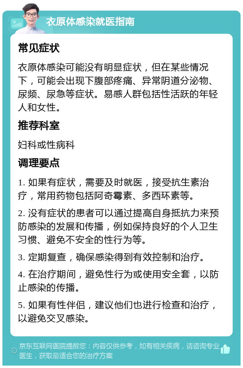 衣原体感染就医指南 常见症状 衣原体感染可能没有明显症状，但在某些情况下，可能会出现下腹部疼痛、异常阴道分泌物、尿频、尿急等症状。易感人群包括性活跃的年轻人和女性。 推荐科室 妇科或性病科 调理要点 1. 如果有症状，需要及时就医，接受抗生素治疗，常用药物包括阿奇霉素、多西环素等。 2. 没有症状的患者可以通过提高自身抵抗力来预防感染的发展和传播，例如保持良好的个人卫生习惯、避免不安全的性行为等。 3. 定期复查，确保感染得到有效控制和治疗。 4. 在治疗期间，避免性行为或使用安全套，以防止感染的传播。 5. 如果有性伴侣，建议他们也进行检查和治疗，以避免交叉感染。