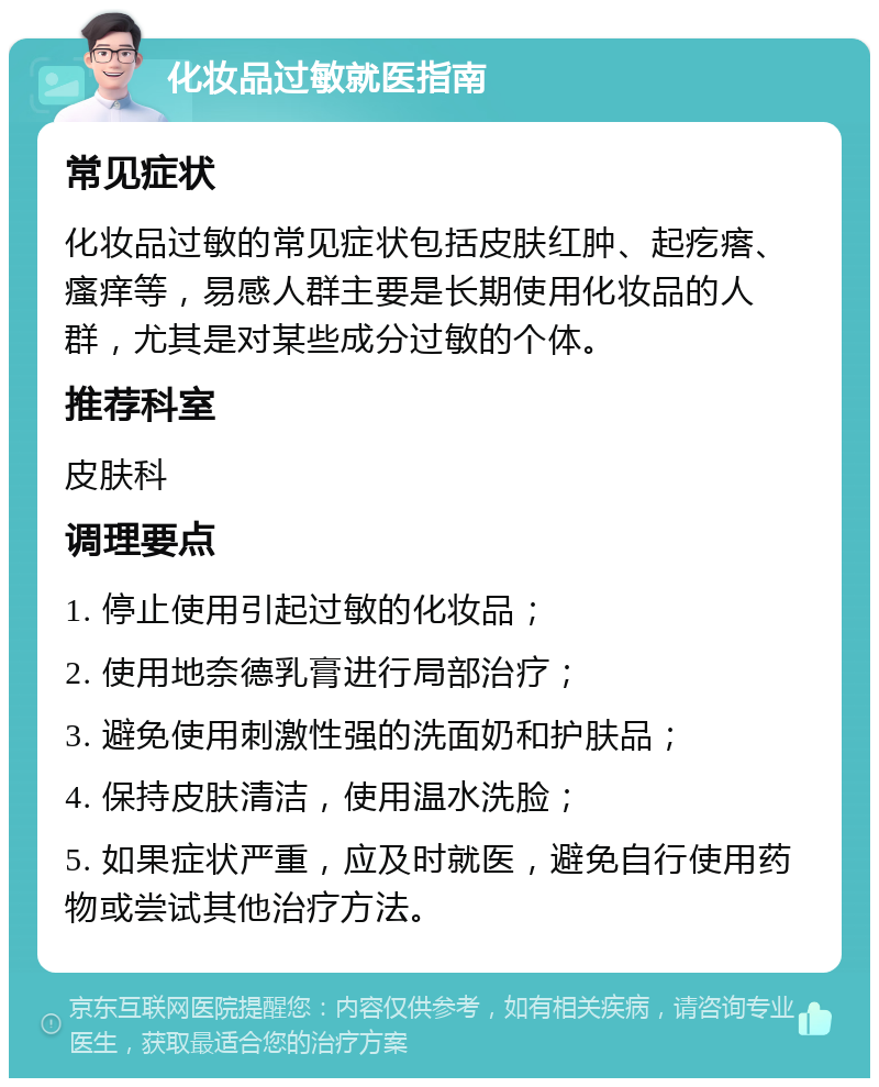 化妆品过敏就医指南 常见症状 化妆品过敏的常见症状包括皮肤红肿、起疙瘩、瘙痒等，易感人群主要是长期使用化妆品的人群，尤其是对某些成分过敏的个体。 推荐科室 皮肤科 调理要点 1. 停止使用引起过敏的化妆品； 2. 使用地奈德乳膏进行局部治疗； 3. 避免使用刺激性强的洗面奶和护肤品； 4. 保持皮肤清洁，使用温水洗脸； 5. 如果症状严重，应及时就医，避免自行使用药物或尝试其他治疗方法。