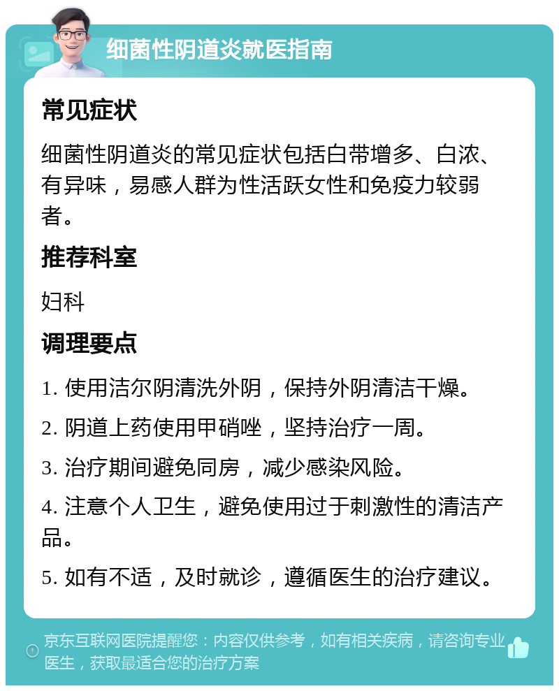 细菌性阴道炎就医指南 常见症状 细菌性阴道炎的常见症状包括白带增多、白浓、有异味，易感人群为性活跃女性和免疫力较弱者。 推荐科室 妇科 调理要点 1. 使用洁尔阴清洗外阴，保持外阴清洁干燥。 2. 阴道上药使用甲硝唑，坚持治疗一周。 3. 治疗期间避免同房，减少感染风险。 4. 注意个人卫生，避免使用过于刺激性的清洁产品。 5. 如有不适，及时就诊，遵循医生的治疗建议。