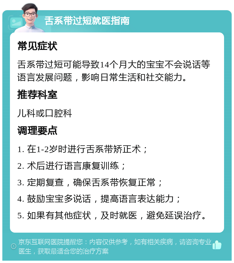 舌系带过短就医指南 常见症状 舌系带过短可能导致14个月大的宝宝不会说话等语言发展问题，影响日常生活和社交能力。 推荐科室 儿科或口腔科 调理要点 1. 在1-2岁时进行舌系带矫正术； 2. 术后进行语言康复训练； 3. 定期复查，确保舌系带恢复正常； 4. 鼓励宝宝多说话，提高语言表达能力； 5. 如果有其他症状，及时就医，避免延误治疗。