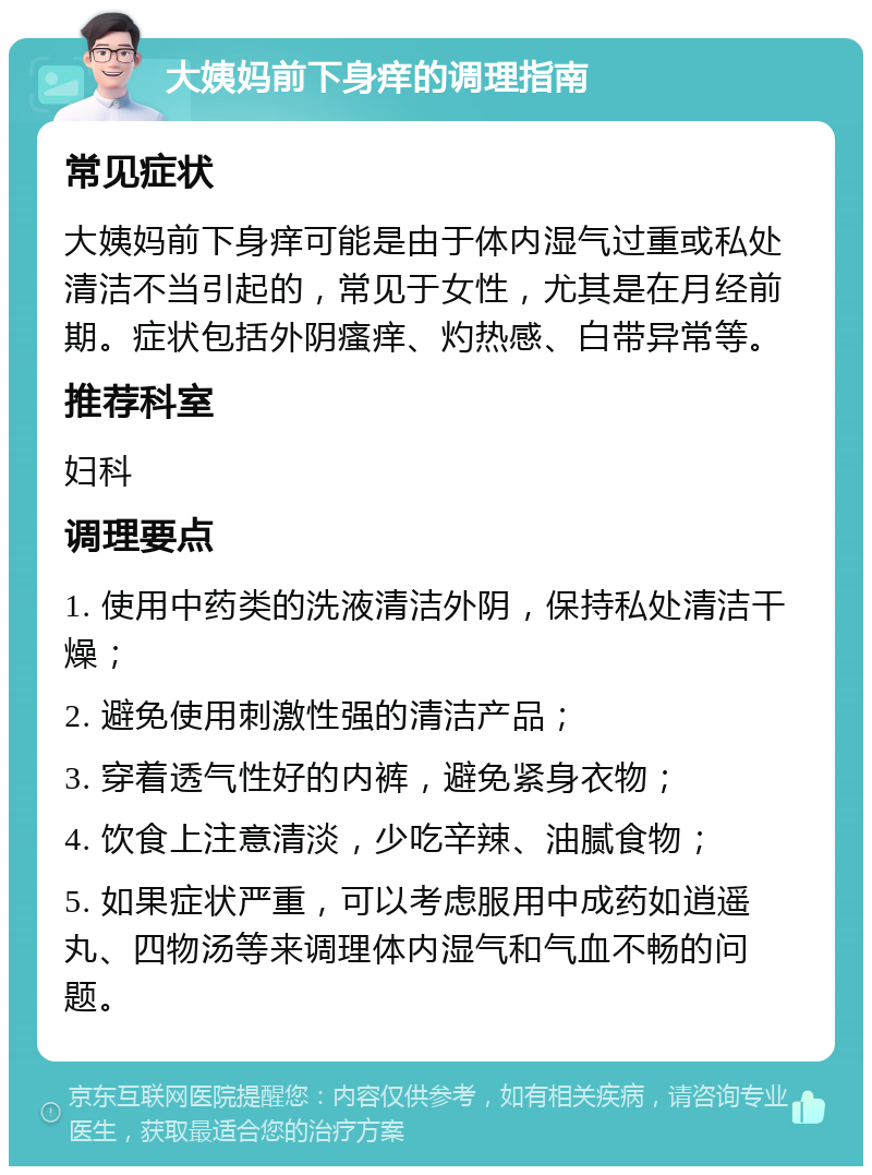 大姨妈前下身痒的调理指南 常见症状 大姨妈前下身痒可能是由于体内湿气过重或私处清洁不当引起的，常见于女性，尤其是在月经前期。症状包括外阴瘙痒、灼热感、白带异常等。 推荐科室 妇科 调理要点 1. 使用中药类的洗液清洁外阴，保持私处清洁干燥； 2. 避免使用刺激性强的清洁产品； 3. 穿着透气性好的内裤，避免紧身衣物； 4. 饮食上注意清淡，少吃辛辣、油腻食物； 5. 如果症状严重，可以考虑服用中成药如逍遥丸、四物汤等来调理体内湿气和气血不畅的问题。