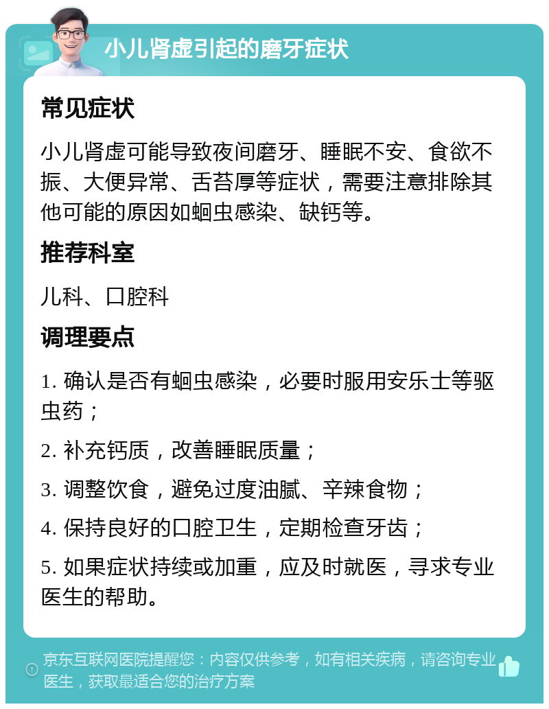 小儿肾虚引起的磨牙症状 常见症状 小儿肾虚可能导致夜间磨牙、睡眠不安、食欲不振、大便异常、舌苔厚等症状，需要注意排除其他可能的原因如蛔虫感染、缺钙等。 推荐科室 儿科、口腔科 调理要点 1. 确认是否有蛔虫感染，必要时服用安乐士等驱虫药； 2. 补充钙质，改善睡眠质量； 3. 调整饮食，避免过度油腻、辛辣食物； 4. 保持良好的口腔卫生，定期检查牙齿； 5. 如果症状持续或加重，应及时就医，寻求专业医生的帮助。