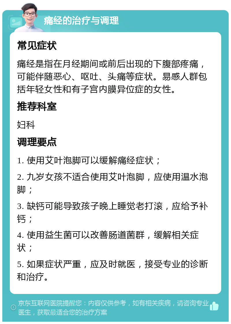 痛经的治疗与调理 常见症状 痛经是指在月经期间或前后出现的下腹部疼痛，可能伴随恶心、呕吐、头痛等症状。易感人群包括年轻女性和有子宫内膜异位症的女性。 推荐科室 妇科 调理要点 1. 使用艾叶泡脚可以缓解痛经症状； 2. 九岁女孩不适合使用艾叶泡脚，应使用温水泡脚； 3. 缺钙可能导致孩子晚上睡觉老打滚，应给予补钙； 4. 使用益生菌可以改善肠道菌群，缓解相关症状； 5. 如果症状严重，应及时就医，接受专业的诊断和治疗。