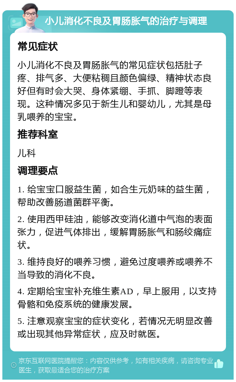 小儿消化不良及胃肠胀气的治疗与调理 常见症状 小儿消化不良及胃肠胀气的常见症状包括肚子疼、排气多、大便粘稠且颜色偏绿、精神状态良好但有时会大哭、身体紧绷、手抓、脚蹬等表现。这种情况多见于新生儿和婴幼儿，尤其是母乳喂养的宝宝。 推荐科室 儿科 调理要点 1. 给宝宝口服益生菌，如合生元奶味的益生菌，帮助改善肠道菌群平衡。 2. 使用西甲硅油，能够改变消化道中气泡的表面张力，促进气体排出，缓解胃肠胀气和肠绞痛症状。 3. 维持良好的喂养习惯，避免过度喂养或喂养不当导致的消化不良。 4. 定期给宝宝补充维生素AD，早上服用，以支持骨骼和免疫系统的健康发展。 5. 注意观察宝宝的症状变化，若情况无明显改善或出现其他异常症状，应及时就医。