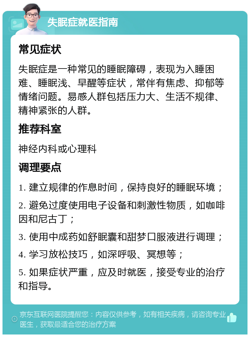 失眠症就医指南 常见症状 失眠症是一种常见的睡眠障碍，表现为入睡困难、睡眠浅、早醒等症状，常伴有焦虑、抑郁等情绪问题。易感人群包括压力大、生活不规律、精神紧张的人群。 推荐科室 神经内科或心理科 调理要点 1. 建立规律的作息时间，保持良好的睡眠环境； 2. 避免过度使用电子设备和刺激性物质，如咖啡因和尼古丁； 3. 使用中成药如舒眠囊和甜梦口服液进行调理； 4. 学习放松技巧，如深呼吸、冥想等； 5. 如果症状严重，应及时就医，接受专业的治疗和指导。