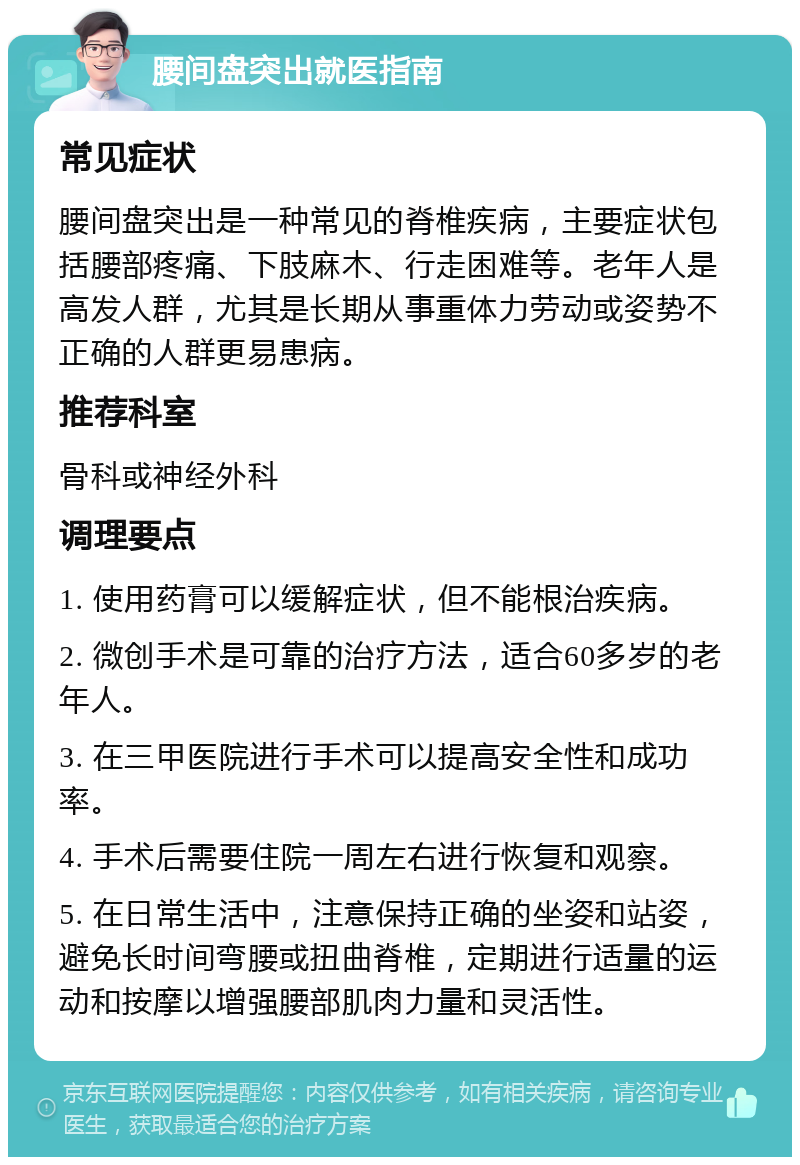 腰间盘突出就医指南 常见症状 腰间盘突出是一种常见的脊椎疾病，主要症状包括腰部疼痛、下肢麻木、行走困难等。老年人是高发人群，尤其是长期从事重体力劳动或姿势不正确的人群更易患病。 推荐科室 骨科或神经外科 调理要点 1. 使用药膏可以缓解症状，但不能根治疾病。 2. 微创手术是可靠的治疗方法，适合60多岁的老年人。 3. 在三甲医院进行手术可以提高安全性和成功率。 4. 手术后需要住院一周左右进行恢复和观察。 5. 在日常生活中，注意保持正确的坐姿和站姿，避免长时间弯腰或扭曲脊椎，定期进行适量的运动和按摩以增强腰部肌肉力量和灵活性。