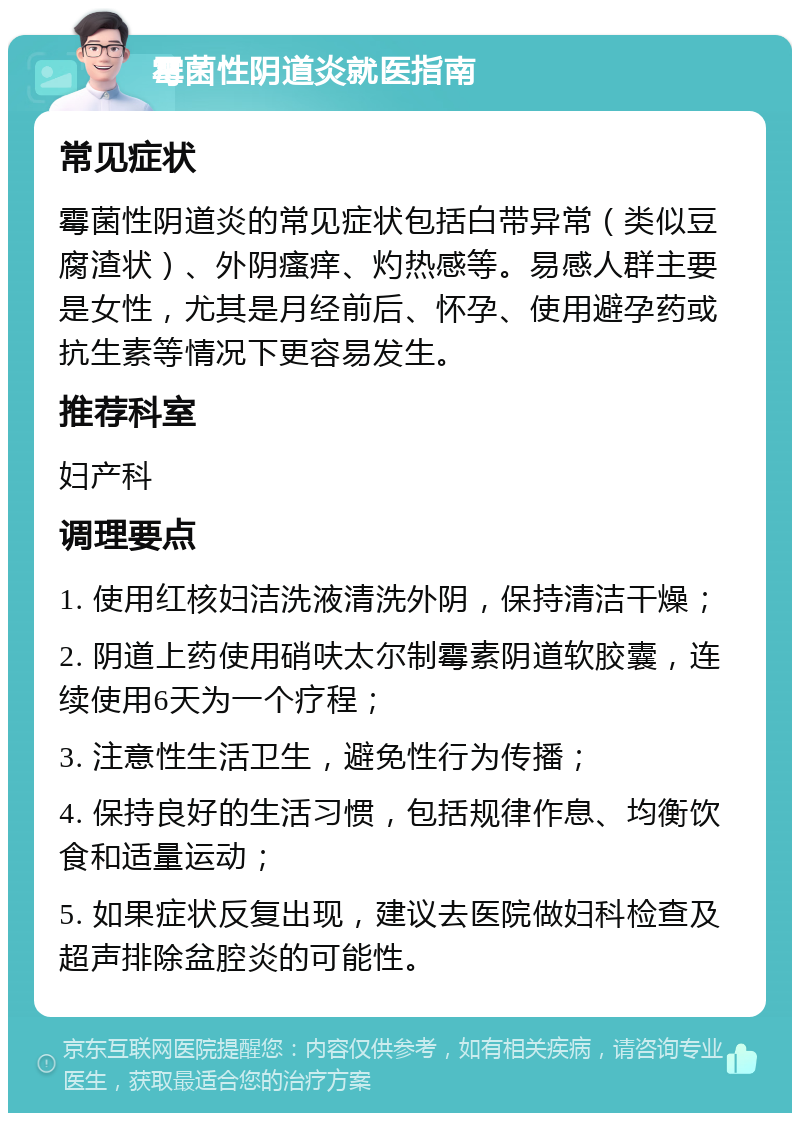 霉菌性阴道炎就医指南 常见症状 霉菌性阴道炎的常见症状包括白带异常（类似豆腐渣状）、外阴瘙痒、灼热感等。易感人群主要是女性，尤其是月经前后、怀孕、使用避孕药或抗生素等情况下更容易发生。 推荐科室 妇产科 调理要点 1. 使用红核妇洁洗液清洗外阴，保持清洁干燥； 2. 阴道上药使用硝呋太尔制霉素阴道软胶囊，连续使用6天为一个疗程； 3. 注意性生活卫生，避免性行为传播； 4. 保持良好的生活习惯，包括规律作息、均衡饮食和适量运动； 5. 如果症状反复出现，建议去医院做妇科检查及超声排除盆腔炎的可能性。