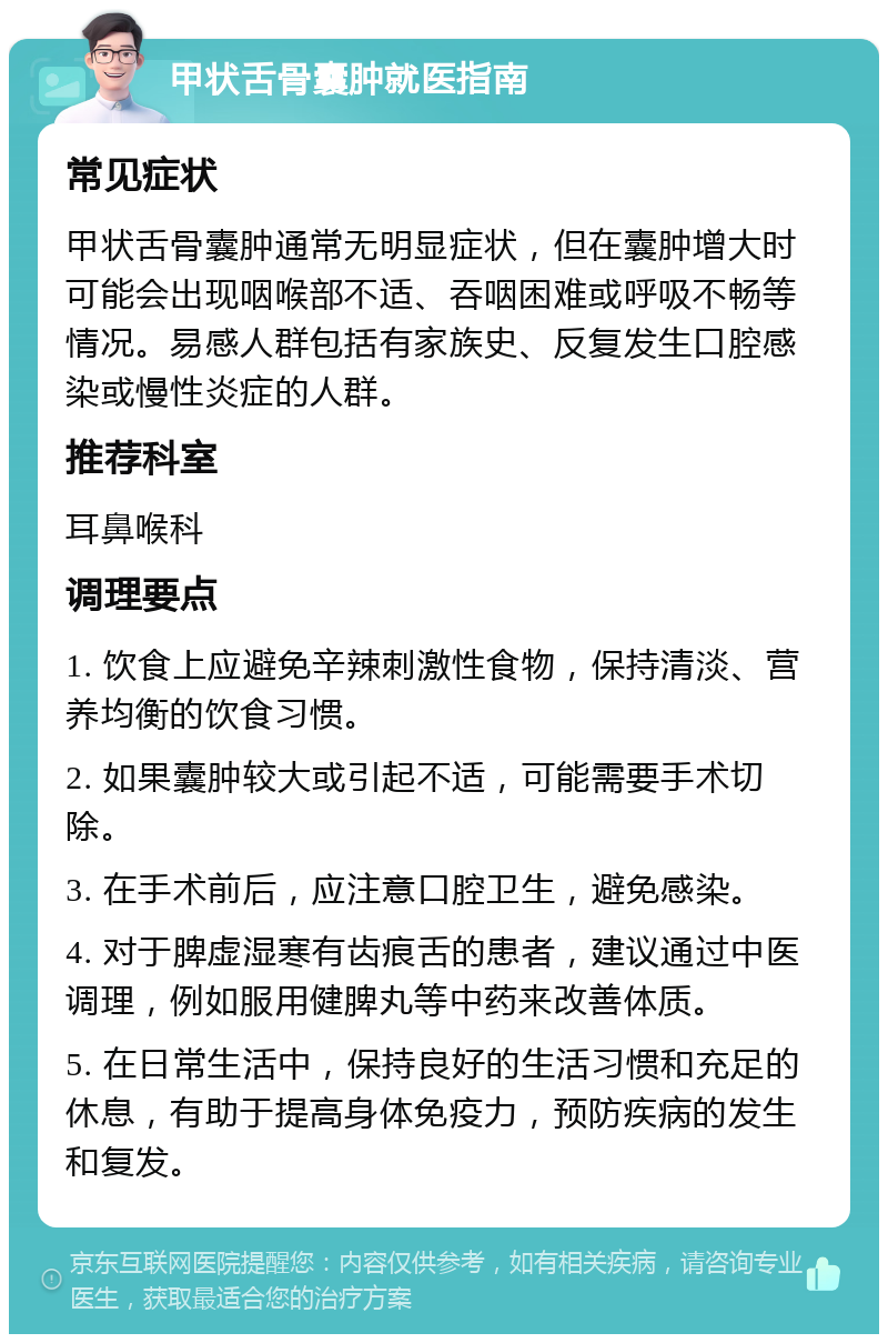 甲状舌骨囊肿就医指南 常见症状 甲状舌骨囊肿通常无明显症状，但在囊肿增大时可能会出现咽喉部不适、吞咽困难或呼吸不畅等情况。易感人群包括有家族史、反复发生口腔感染或慢性炎症的人群。 推荐科室 耳鼻喉科 调理要点 1. 饮食上应避免辛辣刺激性食物，保持清淡、营养均衡的饮食习惯。 2. 如果囊肿较大或引起不适，可能需要手术切除。 3. 在手术前后，应注意口腔卫生，避免感染。 4. 对于脾虚湿寒有齿痕舌的患者，建议通过中医调理，例如服用健脾丸等中药来改善体质。 5. 在日常生活中，保持良好的生活习惯和充足的休息，有助于提高身体免疫力，预防疾病的发生和复发。