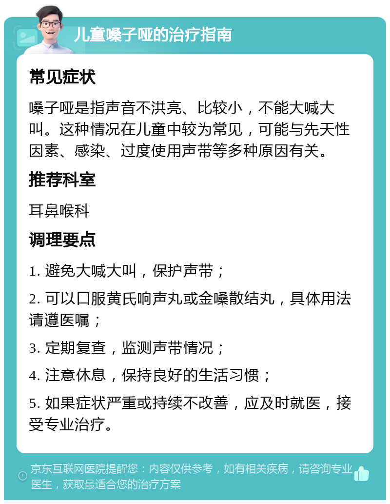 儿童嗓子哑的治疗指南 常见症状 嗓子哑是指声音不洪亮、比较小，不能大喊大叫。这种情况在儿童中较为常见，可能与先天性因素、感染、过度使用声带等多种原因有关。 推荐科室 耳鼻喉科 调理要点 1. 避免大喊大叫，保护声带； 2. 可以口服黄氏响声丸或金嗓散结丸，具体用法请遵医嘱； 3. 定期复查，监测声带情况； 4. 注意休息，保持良好的生活习惯； 5. 如果症状严重或持续不改善，应及时就医，接受专业治疗。