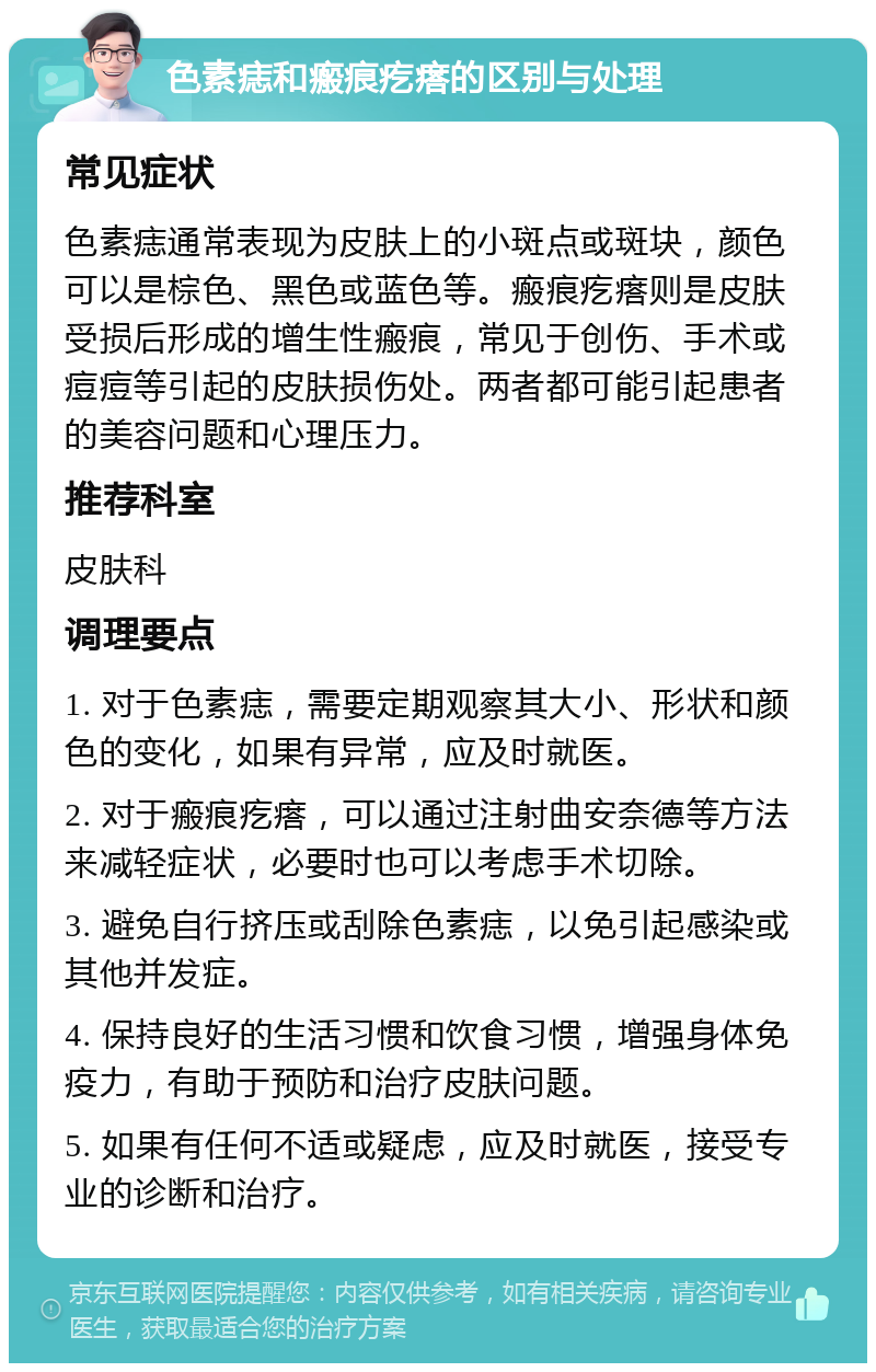 色素痣和瘢痕疙瘩的区别与处理 常见症状 色素痣通常表现为皮肤上的小斑点或斑块，颜色可以是棕色、黑色或蓝色等。瘢痕疙瘩则是皮肤受损后形成的增生性瘢痕，常见于创伤、手术或痘痘等引起的皮肤损伤处。两者都可能引起患者的美容问题和心理压力。 推荐科室 皮肤科 调理要点 1. 对于色素痣，需要定期观察其大小、形状和颜色的变化，如果有异常，应及时就医。 2. 对于瘢痕疙瘩，可以通过注射曲安奈德等方法来减轻症状，必要时也可以考虑手术切除。 3. 避免自行挤压或刮除色素痣，以免引起感染或其他并发症。 4. 保持良好的生活习惯和饮食习惯，增强身体免疫力，有助于预防和治疗皮肤问题。 5. 如果有任何不适或疑虑，应及时就医，接受专业的诊断和治疗。