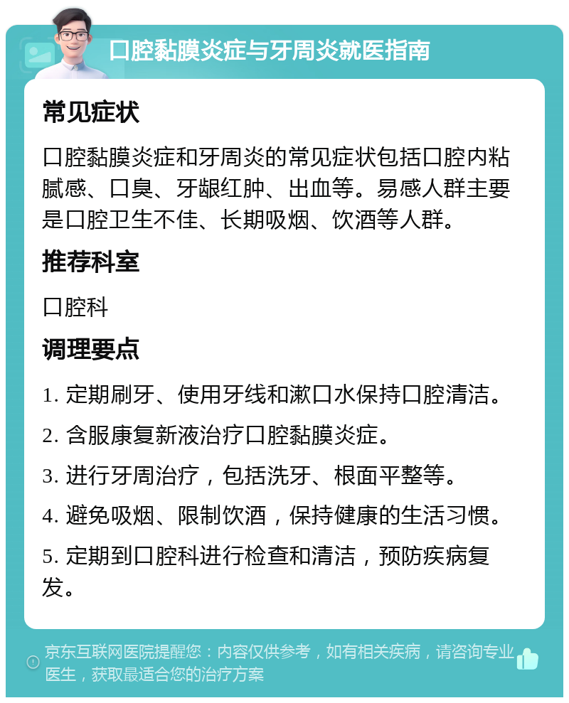 口腔黏膜炎症与牙周炎就医指南 常见症状 口腔黏膜炎症和牙周炎的常见症状包括口腔内粘腻感、口臭、牙龈红肿、出血等。易感人群主要是口腔卫生不佳、长期吸烟、饮酒等人群。 推荐科室 口腔科 调理要点 1. 定期刷牙、使用牙线和漱口水保持口腔清洁。 2. 含服康复新液治疗口腔黏膜炎症。 3. 进行牙周治疗，包括洗牙、根面平整等。 4. 避免吸烟、限制饮酒，保持健康的生活习惯。 5. 定期到口腔科进行检查和清洁，预防疾病复发。