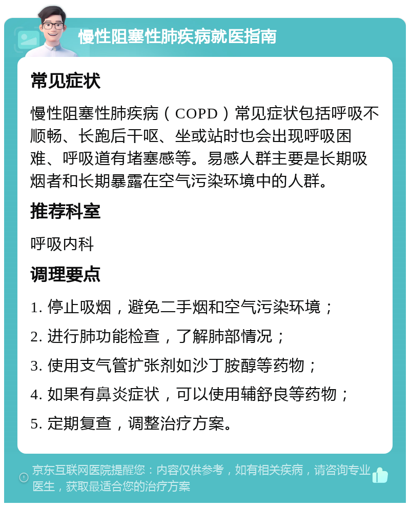 慢性阻塞性肺疾病就医指南 常见症状 慢性阻塞性肺疾病（COPD）常见症状包括呼吸不顺畅、长跑后干呕、坐或站时也会出现呼吸困难、呼吸道有堵塞感等。易感人群主要是长期吸烟者和长期暴露在空气污染环境中的人群。 推荐科室 呼吸内科 调理要点 1. 停止吸烟，避免二手烟和空气污染环境； 2. 进行肺功能检查，了解肺部情况； 3. 使用支气管扩张剂如沙丁胺醇等药物； 4. 如果有鼻炎症状，可以使用辅舒良等药物； 5. 定期复查，调整治疗方案。