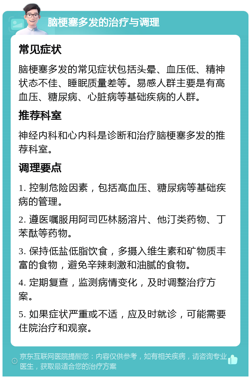 脑梗塞多发的治疗与调理 常见症状 脑梗塞多发的常见症状包括头晕、血压低、精神状态不佳、睡眠质量差等。易感人群主要是有高血压、糖尿病、心脏病等基础疾病的人群。 推荐科室 神经内科和心内科是诊断和治疗脑梗塞多发的推荐科室。 调理要点 1. 控制危险因素，包括高血压、糖尿病等基础疾病的管理。 2. 遵医嘱服用阿司匹林肠溶片、他汀类药物、丁苯酞等药物。 3. 保持低盐低脂饮食，多摄入维生素和矿物质丰富的食物，避免辛辣刺激和油腻的食物。 4. 定期复查，监测病情变化，及时调整治疗方案。 5. 如果症状严重或不适，应及时就诊，可能需要住院治疗和观察。