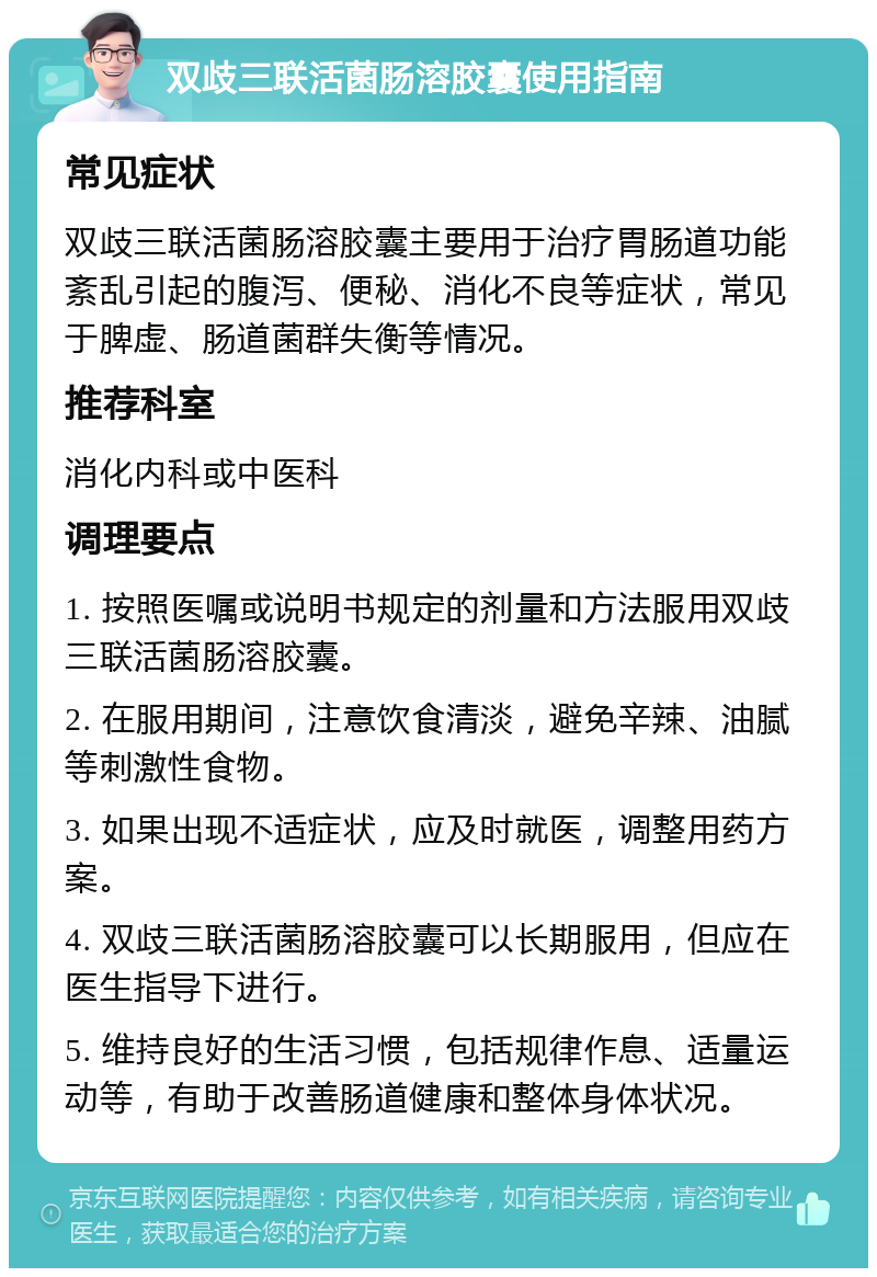 双歧三联活菌肠溶胶囊使用指南 常见症状 双歧三联活菌肠溶胶囊主要用于治疗胃肠道功能紊乱引起的腹泻、便秘、消化不良等症状，常见于脾虚、肠道菌群失衡等情况。 推荐科室 消化内科或中医科 调理要点 1. 按照医嘱或说明书规定的剂量和方法服用双歧三联活菌肠溶胶囊。 2. 在服用期间，注意饮食清淡，避免辛辣、油腻等刺激性食物。 3. 如果出现不适症状，应及时就医，调整用药方案。 4. 双歧三联活菌肠溶胶囊可以长期服用，但应在医生指导下进行。 5. 维持良好的生活习惯，包括规律作息、适量运动等，有助于改善肠道健康和整体身体状况。