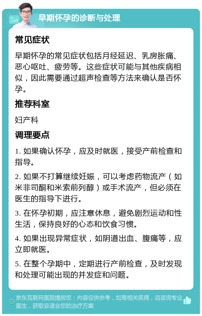 早期怀孕的诊断与处理 常见症状 早期怀孕的常见症状包括月经延迟、乳房胀痛、恶心呕吐、疲劳等。这些症状可能与其他疾病相似，因此需要通过超声检查等方法来确认是否怀孕。 推荐科室 妇产科 调理要点 1. 如果确认怀孕，应及时就医，接受产前检查和指导。 2. 如果不打算继续妊娠，可以考虑药物流产（如米非司酮和米索前列醇）或手术流产，但必须在医生的指导下进行。 3. 在怀孕初期，应注意休息，避免剧烈运动和性生活，保持良好的心态和饮食习惯。 4. 如果出现异常症状，如阴道出血、腹痛等，应立即就医。 5. 在整个孕期中，定期进行产前检查，及时发现和处理可能出现的并发症和问题。