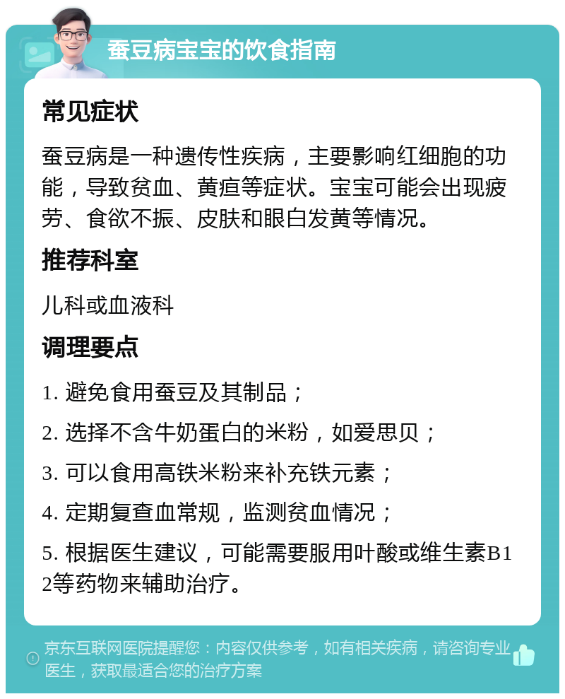 蚕豆病宝宝的饮食指南 常见症状 蚕豆病是一种遗传性疾病，主要影响红细胞的功能，导致贫血、黄疸等症状。宝宝可能会出现疲劳、食欲不振、皮肤和眼白发黄等情况。 推荐科室 儿科或血液科 调理要点 1. 避免食用蚕豆及其制品； 2. 选择不含牛奶蛋白的米粉，如爱思贝； 3. 可以食用高铁米粉来补充铁元素； 4. 定期复查血常规，监测贫血情况； 5. 根据医生建议，可能需要服用叶酸或维生素B12等药物来辅助治疗。