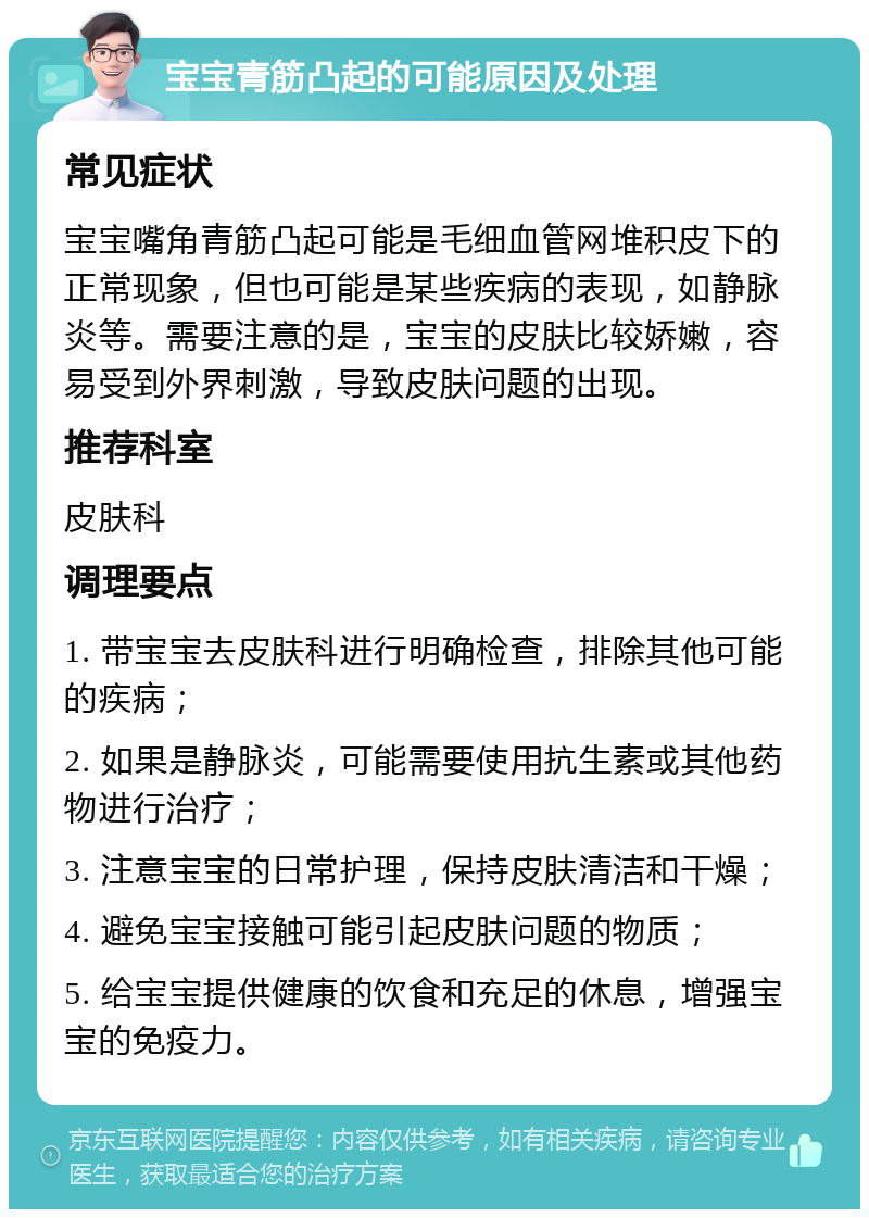 宝宝青筋凸起的可能原因及处理 常见症状 宝宝嘴角青筋凸起可能是毛细血管网堆积皮下的正常现象，但也可能是某些疾病的表现，如静脉炎等。需要注意的是，宝宝的皮肤比较娇嫩，容易受到外界刺激，导致皮肤问题的出现。 推荐科室 皮肤科 调理要点 1. 带宝宝去皮肤科进行明确检查，排除其他可能的疾病； 2. 如果是静脉炎，可能需要使用抗生素或其他药物进行治疗； 3. 注意宝宝的日常护理，保持皮肤清洁和干燥； 4. 避免宝宝接触可能引起皮肤问题的物质； 5. 给宝宝提供健康的饮食和充足的休息，增强宝宝的免疫力。