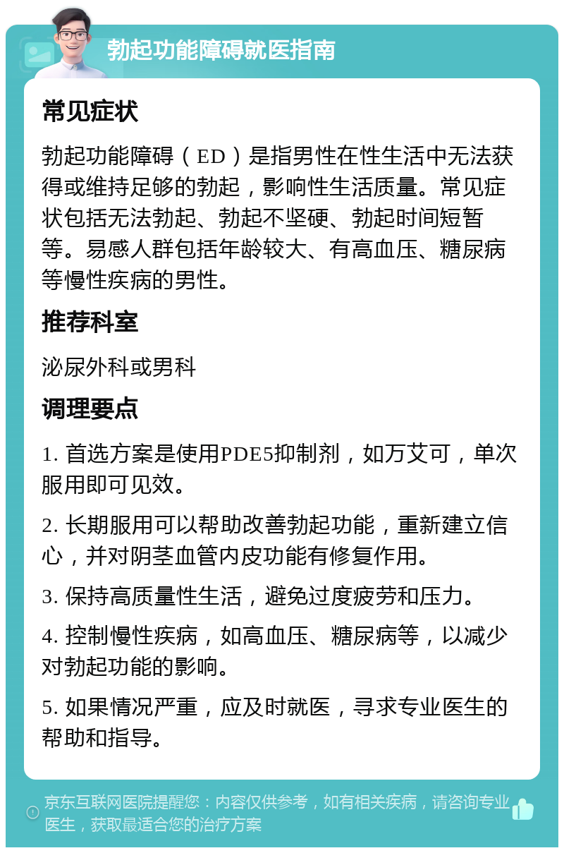 勃起功能障碍就医指南 常见症状 勃起功能障碍（ED）是指男性在性生活中无法获得或维持足够的勃起，影响性生活质量。常见症状包括无法勃起、勃起不坚硬、勃起时间短暂等。易感人群包括年龄较大、有高血压、糖尿病等慢性疾病的男性。 推荐科室 泌尿外科或男科 调理要点 1. 首选方案是使用PDE5抑制剂，如万艾可，单次服用即可见效。 2. 长期服用可以帮助改善勃起功能，重新建立信心，并对阴茎血管内皮功能有修复作用。 3. 保持高质量性生活，避免过度疲劳和压力。 4. 控制慢性疾病，如高血压、糖尿病等，以减少对勃起功能的影响。 5. 如果情况严重，应及时就医，寻求专业医生的帮助和指导。