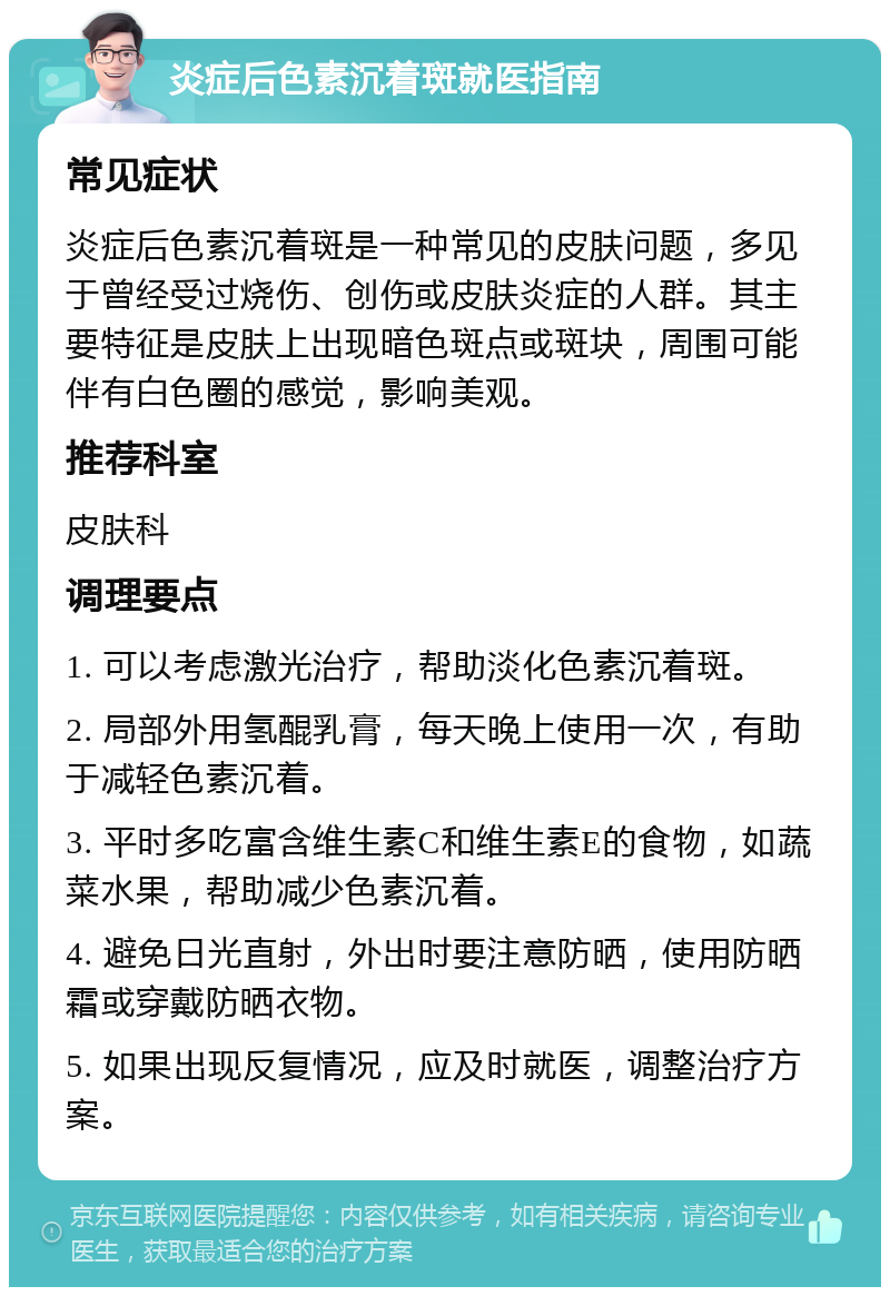 炎症后色素沉着斑就医指南 常见症状 炎症后色素沉着斑是一种常见的皮肤问题，多见于曾经受过烧伤、创伤或皮肤炎症的人群。其主要特征是皮肤上出现暗色斑点或斑块，周围可能伴有白色圈的感觉，影响美观。 推荐科室 皮肤科 调理要点 1. 可以考虑激光治疗，帮助淡化色素沉着斑。 2. 局部外用氢醌乳膏，每天晚上使用一次，有助于减轻色素沉着。 3. 平时多吃富含维生素C和维生素E的食物，如蔬菜水果，帮助减少色素沉着。 4. 避免日光直射，外出时要注意防晒，使用防晒霜或穿戴防晒衣物。 5. 如果出现反复情况，应及时就医，调整治疗方案。