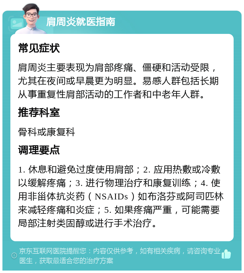 肩周炎就医指南 常见症状 肩周炎主要表现为肩部疼痛、僵硬和活动受限，尤其在夜间或早晨更为明显。易感人群包括长期从事重复性肩部活动的工作者和中老年人群。 推荐科室 骨科或康复科 调理要点 1. 休息和避免过度使用肩部；2. 应用热敷或冷敷以缓解疼痛；3. 进行物理治疗和康复训练；4. 使用非甾体抗炎药（NSAIDs）如布洛芬或阿司匹林来减轻疼痛和炎症；5. 如果疼痛严重，可能需要局部注射类固醇或进行手术治疗。