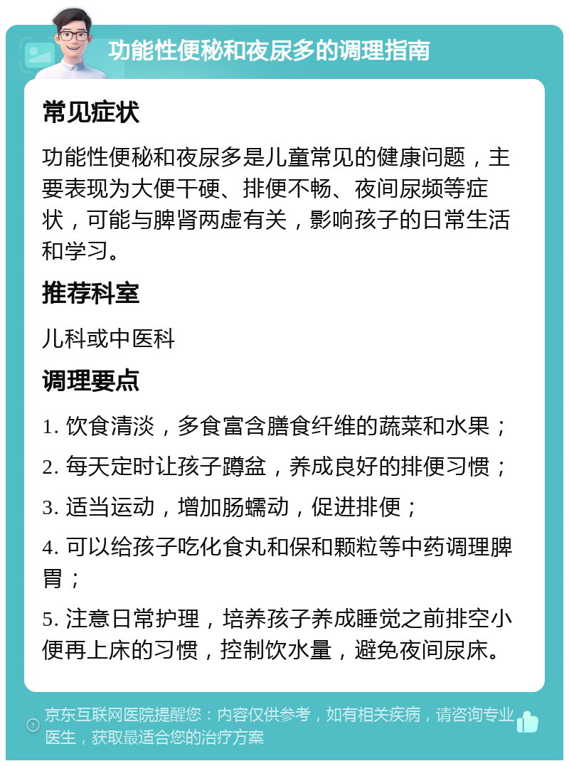 功能性便秘和夜尿多的调理指南 常见症状 功能性便秘和夜尿多是儿童常见的健康问题，主要表现为大便干硬、排便不畅、夜间尿频等症状，可能与脾肾两虚有关，影响孩子的日常生活和学习。 推荐科室 儿科或中医科 调理要点 1. 饮食清淡，多食富含膳食纤维的蔬菜和水果； 2. 每天定时让孩子蹲盆，养成良好的排便习惯； 3. 适当运动，增加肠蠕动，促进排便； 4. 可以给孩子吃化食丸和保和颗粒等中药调理脾胃； 5. 注意日常护理，培养孩子养成睡觉之前排空小便再上床的习惯，控制饮水量，避免夜间尿床。