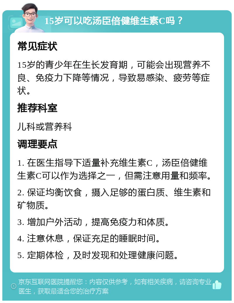 15岁可以吃汤臣倍健维生素C吗？ 常见症状 15岁的青少年在生长发育期，可能会出现营养不良、免疫力下降等情况，导致易感染、疲劳等症状。 推荐科室 儿科或营养科 调理要点 1. 在医生指导下适量补充维生素C，汤臣倍健维生素C可以作为选择之一，但需注意用量和频率。 2. 保证均衡饮食，摄入足够的蛋白质、维生素和矿物质。 3. 增加户外活动，提高免疫力和体质。 4. 注意休息，保证充足的睡眠时间。 5. 定期体检，及时发现和处理健康问题。