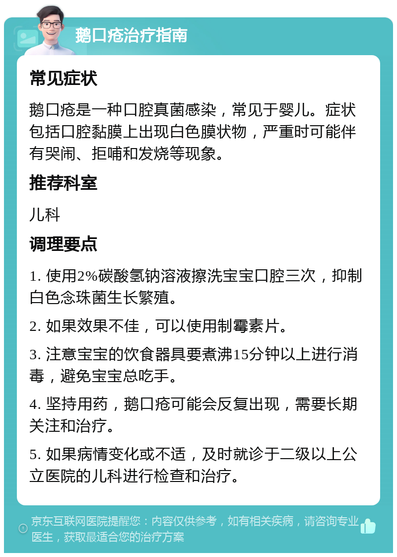 鹅口疮治疗指南 常见症状 鹅口疮是一种口腔真菌感染，常见于婴儿。症状包括口腔黏膜上出现白色膜状物，严重时可能伴有哭闹、拒哺和发烧等现象。 推荐科室 儿科 调理要点 1. 使用2%碳酸氢钠溶液擦洗宝宝口腔三次，抑制白色念珠菌生长繁殖。 2. 如果效果不佳，可以使用制霉素片。 3. 注意宝宝的饮食器具要煮沸15分钟以上进行消毒，避免宝宝总吃手。 4. 坚持用药，鹅口疮可能会反复出现，需要长期关注和治疗。 5. 如果病情变化或不适，及时就诊于二级以上公立医院的儿科进行检查和治疗。