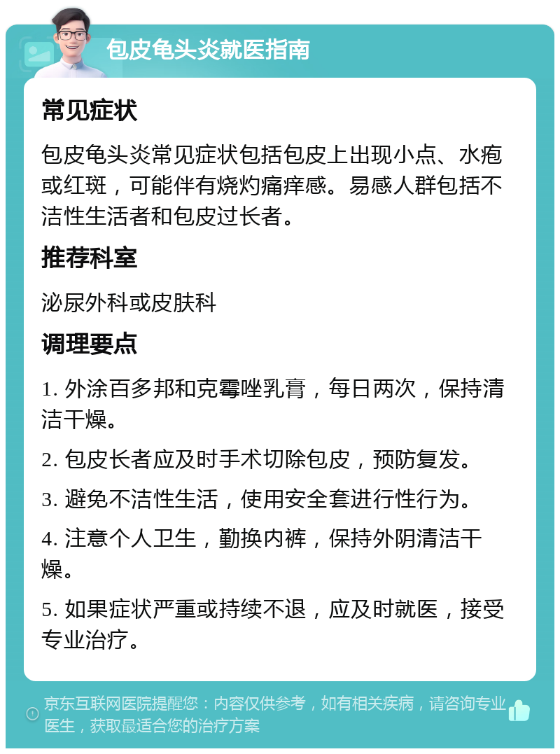 包皮龟头炎就医指南 常见症状 包皮龟头炎常见症状包括包皮上出现小点、水疱或红斑，可能伴有烧灼痛痒感。易感人群包括不洁性生活者和包皮过长者。 推荐科室 泌尿外科或皮肤科 调理要点 1. 外涂百多邦和克霉唑乳膏，每日两次，保持清洁干燥。 2. 包皮长者应及时手术切除包皮，预防复发。 3. 避免不洁性生活，使用安全套进行性行为。 4. 注意个人卫生，勤换内裤，保持外阴清洁干燥。 5. 如果症状严重或持续不退，应及时就医，接受专业治疗。