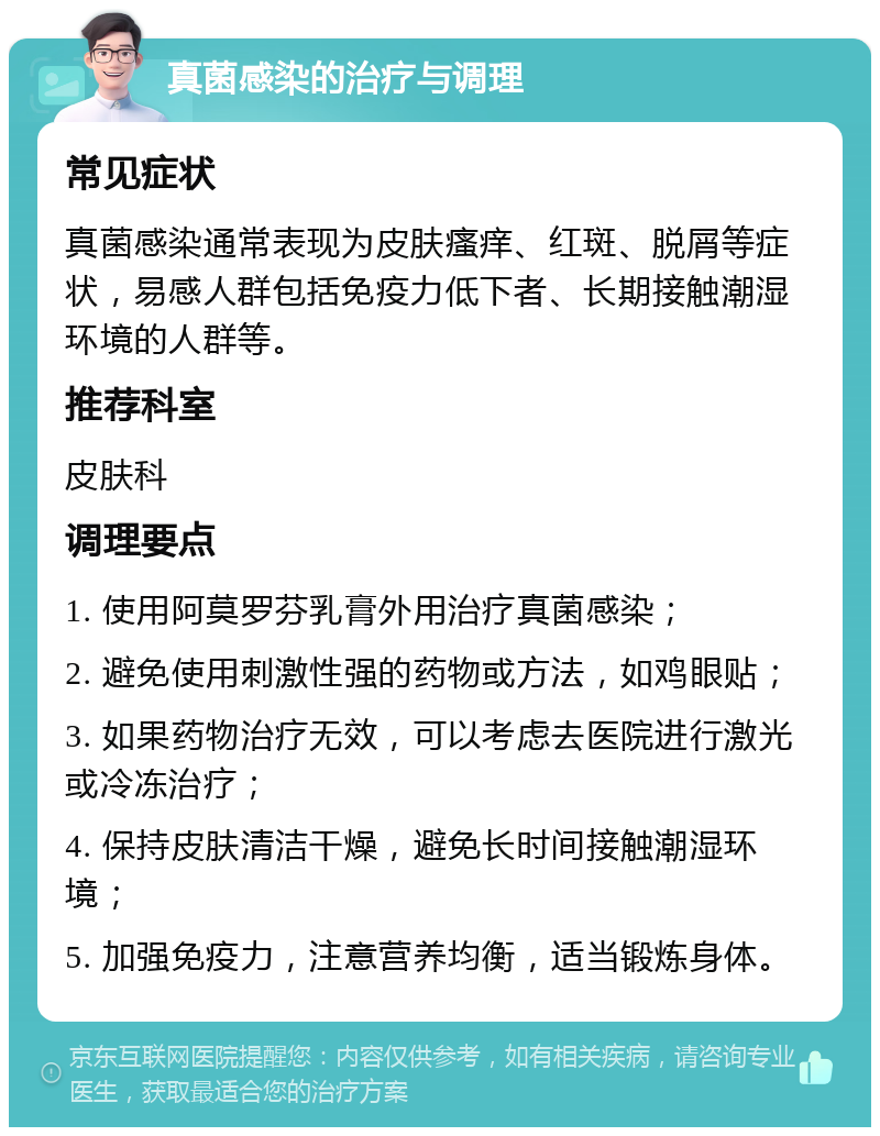 真菌感染的治疗与调理 常见症状 真菌感染通常表现为皮肤瘙痒、红斑、脱屑等症状，易感人群包括免疫力低下者、长期接触潮湿环境的人群等。 推荐科室 皮肤科 调理要点 1. 使用阿莫罗芬乳膏外用治疗真菌感染； 2. 避免使用刺激性强的药物或方法，如鸡眼贴； 3. 如果药物治疗无效，可以考虑去医院进行激光或冷冻治疗； 4. 保持皮肤清洁干燥，避免长时间接触潮湿环境； 5. 加强免疫力，注意营养均衡，适当锻炼身体。