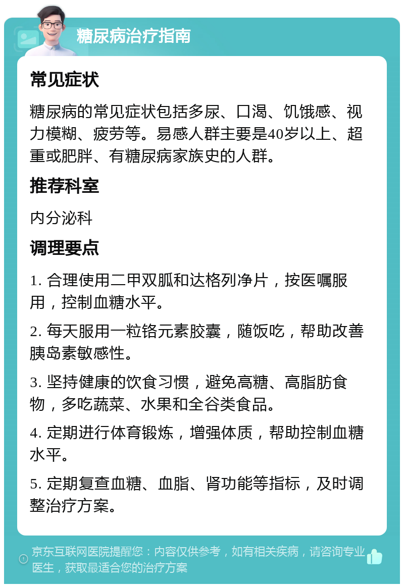 糖尿病治疗指南 常见症状 糖尿病的常见症状包括多尿、口渴、饥饿感、视力模糊、疲劳等。易感人群主要是40岁以上、超重或肥胖、有糖尿病家族史的人群。 推荐科室 内分泌科 调理要点 1. 合理使用二甲双胍和达格列净片，按医嘱服用，控制血糖水平。 2. 每天服用一粒铬元素胶囊，随饭吃，帮助改善胰岛素敏感性。 3. 坚持健康的饮食习惯，避免高糖、高脂肪食物，多吃蔬菜、水果和全谷类食品。 4. 定期进行体育锻炼，增强体质，帮助控制血糖水平。 5. 定期复查血糖、血脂、肾功能等指标，及时调整治疗方案。