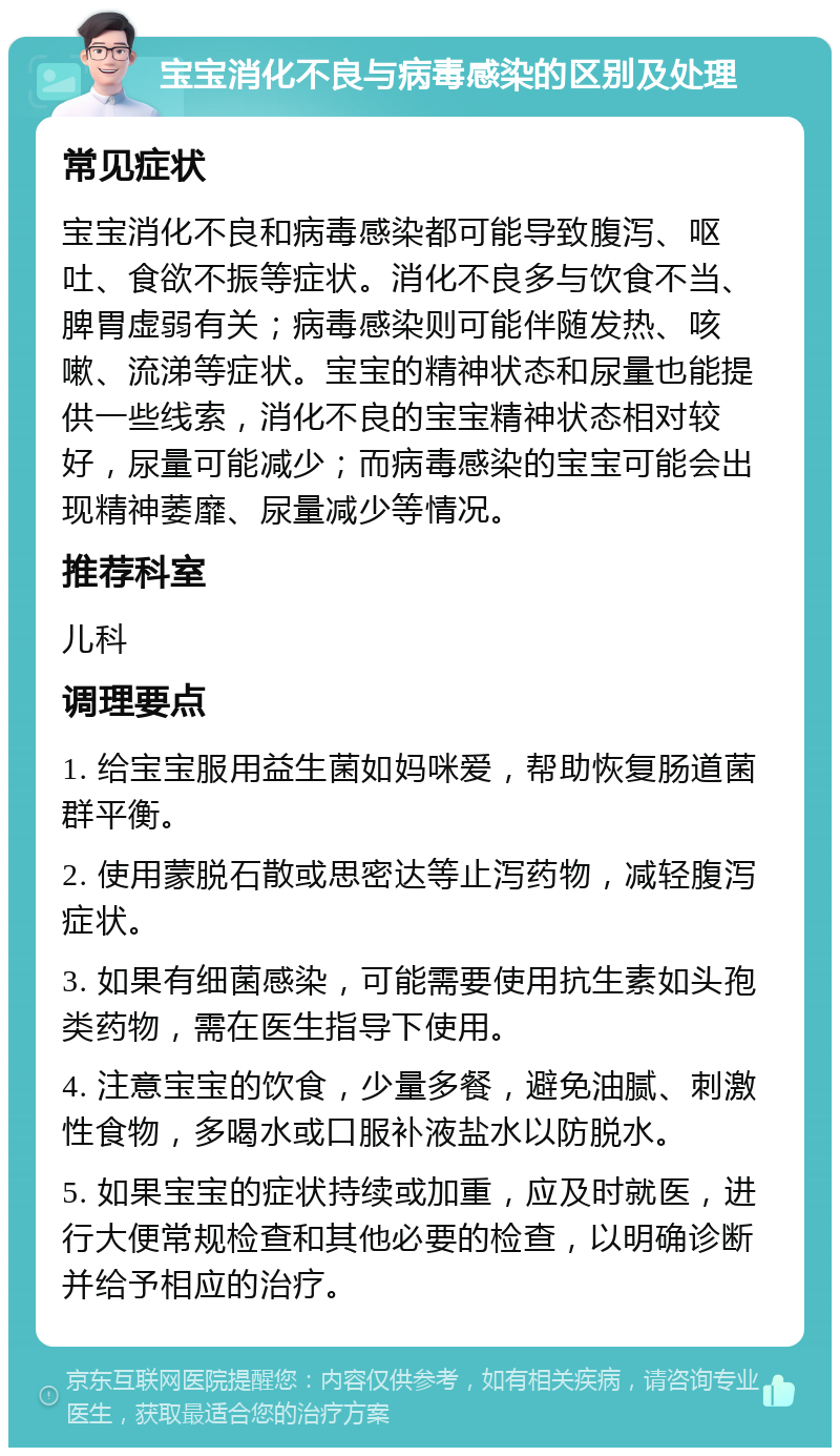 宝宝消化不良与病毒感染的区别及处理 常见症状 宝宝消化不良和病毒感染都可能导致腹泻、呕吐、食欲不振等症状。消化不良多与饮食不当、脾胃虚弱有关；病毒感染则可能伴随发热、咳嗽、流涕等症状。宝宝的精神状态和尿量也能提供一些线索，消化不良的宝宝精神状态相对较好，尿量可能减少；而病毒感染的宝宝可能会出现精神萎靡、尿量减少等情况。 推荐科室 儿科 调理要点 1. 给宝宝服用益生菌如妈咪爱，帮助恢复肠道菌群平衡。 2. 使用蒙脱石散或思密达等止泻药物，减轻腹泻症状。 3. 如果有细菌感染，可能需要使用抗生素如头孢类药物，需在医生指导下使用。 4. 注意宝宝的饮食，少量多餐，避免油腻、刺激性食物，多喝水或口服补液盐水以防脱水。 5. 如果宝宝的症状持续或加重，应及时就医，进行大便常规检查和其他必要的检查，以明确诊断并给予相应的治疗。